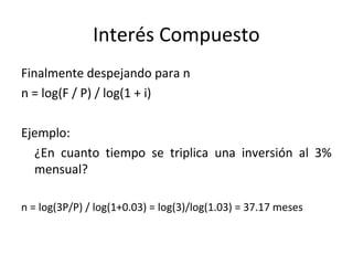 Finalmente despejando para n
n = log(F / P) / log(1 + i)
Ejemplo:
¿En cuanto tiempo se triplica una inversión al 3%
mensual?
n = log(3P/P) / log(1+0.03) = log(3)/log(1.03) = 37.17 meses
Interés Compuesto
 