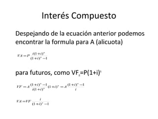 Despejando de la ecuación anterior podemos
encontrar la formula para A (alicuota)
para futuros, como VFn=P(1+i)n
Interés Compuesto
1)1(
)1(
−+
+
= n
n
i
ii
PVA
i
i
Ai
ii
i
AVF
n
n
n
n
1)1(
)1(
)1(
1)1( −+
=+
+
−+
=
1)1( −+
= n
i
i
VFVA
 