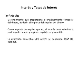 Interés y Tasas de interés
Definición
El rendimiento que proporciona el enajenamiento temporal
del dinero, es decir, el importe del alquiler del dinero.
Como importe de alquiler que es, el interés debe referirse a
períodos de tiempo y según el capital comprometido.
La expresión porcentual del interés se denomina TASA DE
INTERES.
 