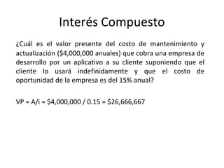 ¿Cuál es el valor presente del costo de mantenimiento y
actualización ($4,000,000 anuales) que cobra una empresa de
desarrollo por un aplicativo a su cliente suponiendo que el
cliente lo usará indefinidamente y que el costo de
oportunidad de la empresa es del 15% anual?
VP = A/i = $4,000,000 / 0.15 = $26,666,667
Interés Compuesto
 