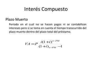 Plazo Muerto
Periodo en el cual no se hacen pagos ni se contabilizan
intereses pero si se toma en cuenta el tiempo transcurrido del
plazo muerto dentro del plazo total del préstamo.
Interés Compuesto
1)1(
)1(
−+
+
=
−
−
PMn
PMn
i
ii
PVA
 