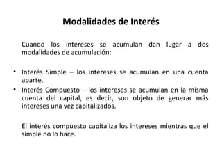Modalidades de Interés
Cuando los intereses se acumulan dan lugar a dos
modalidades de acumulación:
• Interés Simple – los intereses se acumulan en una cuenta
aparte.
• Interés Compuesto – los intereses se acumulan en la misma
cuenta del capital, es decir, son objeto de generar más
intereses una vez capitalizados.
El interés compuesto capitaliza los intereses mientras que el
simple no lo hace.
 