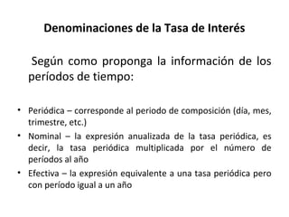 Denominaciones de la Tasa de Interés
Según como proponga la información de los
períodos de tiempo:
• Periódica – corresponde al periodo de composición (día, mes,
trimestre, etc.)
• Nominal – la expresión anualizada de la tasa periódica, es
decir, la tasa periódica multiplicada por el número de
períodos al año
• Efectiva – la expresión equivalente a una tasa periódica pero
con período igual a un año
 