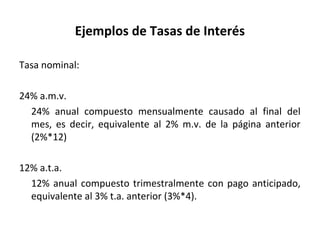 Ejemplos de Tasas de Interés
Tasa nominal:
24% a.m.v.
24% anual compuesto mensualmente causado al final del
mes, es decir, equivalente al 2% m.v. de la página anterior
(2%*12)
12% a.t.a.
12% anual compuesto trimestralmente con pago anticipado,
equivalente al 3% t.a. anterior (3%*4).
 