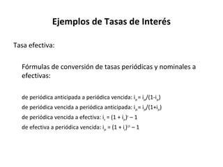 Ejemplos de Tasas de Interés
Tasa efectiva:
Fórmulas de conversión de tasas periódicas y nominales a
efectivas:
de periódica anticipada a periódica vencida: ipv= ipa/(1-ipa)
de periódica vencida a periódica anticipada: ipa= ipv/(1+ipv)
de periódica vencida a efectiva: ie = (1 + ipv)n
– 1
de efectiva a periódica vencida: ipv = (1 + ie)1/n
– 1
 