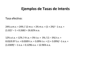 Ejemplos de Tasas de Interés
Tasa efectiva:
24% a.m.v. = 24% / 12 m.v. = 2% m.v. = (1 + 2%)12
- 1 e.a. =
(1.02)12
– 1 = 0.2682 = 26.82% e.a.
12% a.t.a. = 12% / 4 t.a. = 3% t.a. = 3% / (1 – 3%) t.v. =
0.03/0.97 t.v. = 0.0309 t.v. = 3.09% t.v. = (1 + 3.09%)4
-1 e.a. =
(1.0309)4
– 1 e.a. = 0.1296 e.a. = 12.96% e.a.
 