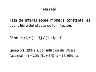 Tasa real
Tasa de interés sobre moneda constante, es
decir, libre del efecto de la inflación.
Fórmula: iR = (1 + ie) / (1 + if) - 1
Ejemplo 1: 20% e.a. con inflación del 5% e.a.
Tasa real = (1 + 20%)/(1 + 5%) -1 = 14.29% e.a.
 