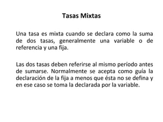 Tasas Mixtas
Una tasa es mixta cuando se declara como la suma
de dos tasas, generalmente una variable o de
referencia y una fija.
Las dos tasas deben referirse al mismo período antes
de sumarse. Normalmente se acepta como guía la
declaración de la fija a menos que ésta no se defina y
en ese caso se toma la declarada por la variable.
 