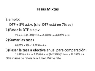 Ejemplo:
DTF + 5% a.t.v. (si el DTF está en 7% ea)
1)Pasar la DTF a a.t.v.
7% e.a. -> (1+7%)(1/4)
-1 t.v.=1.706% t.v.=6.823% a.t.v.
2)Sumar las tasas
6.823% + 5% = 11.823% a.t.v.
3)Pasar la tasa a efectiva anual para comparación:
11.823% a.t.v. -> 2.956% t.v. -> (1+2.956%)4
-1 e.a. = 12.358% e.a.
Otras tasas de referencia: Libor, Prime rate
Tasas Mixtas
 