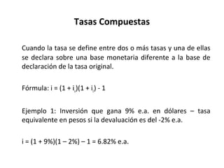 Tasas Compuestas
Cuando la tasa se define entre dos o más tasas y una de ellas
se declara sobre una base monetaria diferente a la base de
declaración de la tasa original.
Fórmula: i = (1 + iu)(1 + ic) - 1
Ejemplo 1: Inversión que gana 9% e.a. en dólares – tasa
equivalente en pesos si la devaluación es del -2% e.a.
i = (1 + 9%)(1 – 2%) – 1 = 6.82% e.a.
 