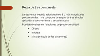 Regla de tres compuesta
La usaremos cuando relacionemos 3 o más magnitudes
proporcionales. (se compone de reglas de tres simples
aplicadas sucesivamente o encadenadas)
Pueden dividirse en relaciones de proporcionalidad:
• Directa
• Inversa
• Mixta (mezcla de las anteriores)
 