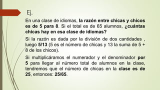 Ej.
En una clase de idiomas, la razón entre chicas y chicos
es de 5 para 8. Si el total es de 65 alumnos, ¿cuántas
chicas hay en esa clase de idiomas?
Si la razón es dada por la división de dos cantidades ,
luego 5/13 (5 es el número de chicas y 13 la suma de 5 +
8 de los chicos).
Si multiplicáramos el numerador y el denominador por
5 para llegar al número total de alumnos en la clase,
tendremos que el número de chicas en la clase es de
25, entonces: 25/65.
 