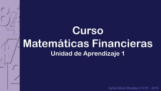 Curso
Matemáticas Financieras
    Unidad de Aprendizaje 1




                     Carlos Mario Morales C © R1 - 2012
 