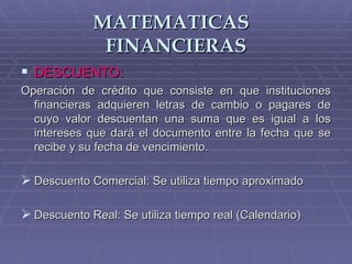 MATEMATICAS  FINANCIERAS DESCUENTO: Operación de crédito que consiste en que instituciones financieras adquieren letras de cambio o pagares de cuyo valor descuentan una suma que es igual a los intereses que dará el documento entre la fecha que se recibe y su fecha de vencimiento. Descuento Comercial: Se utiliza tiempo aproximado Descuento Real: Se utiliza tiempo real (Calendario) 