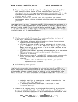 Servicio de asesoría y resolución de ejercicios ciencias_help@hotmail.com
www.maestronline.com
2. Prepara un reporte en donde des respuesta a estas preguntas, no olvides justificar
cada una y colocar algún ejemplo en donde puedas evidenciar la opinión
correspondiente en el presente y un pago paulatino del mismo, esto con el fin de poder
comprender los temas del valor del dinero en el tiempo en donde involucrarás los
diferentes tipos de interés
3. Resuelve el siguiente caso, recuerda que al final lo importante es la toma de
decisiones que realices mediante el resultado obtenido en cada una de las preguntas
planteadas.
Imagina que hoy es 1 de enero y acabas de recibir $10 000 como parte de un apoyo que se te
está dando para tus estudios profesionales, en este momento no requieres pagar con ellos la
colegiatura, pero te interesa invertirlos con el fin de que no pierdan su valor y puedas producir
un poco más con los intereses. El banco paga una tasa de interés de 3.5% anual. Con esta
información calcula para los diferentes escenarios:
4. Si el banco capitaliza los intereses en forma anual, ¿qué cantidad tendrías en la
cuenta el día 1 de enero pero dentro de tres años?
a. ¿Cuál sería el saldo de la cuenta dentro de tres años, si el banco aplicara
capitalización trimestral en lugar de anual?
b. Imagina que depositas otros $10 000 en la cuenta divididos en cuatro pagos
iguales de $2 500, el primero de ellos el día de hoy (1 de enero) y durante tres
años ¿cuánto tendrías en la cuenta al iniciar el cuarto año, basándote en una
capitalización anual del 4%?
c. Si otra institución financiera te ofreciera una tasa de interés por su inversión de
3.2% semestral, ¿les convendría cambiar la cuenta a dicho banco o
continuarían en el mismo?
d. Banamex paga una tasa de interés del 4.5% anual compuesta, sobre depósitos
a plazo. Bancomer ofrece una tasa del 4.0% trimestralmente compuesta.
Determina:
i. Con base en las tasas de interés equivalentes, ¿en qué banco
preferirías depositar tú dinero?
1. Resuelve los siguientes ejercicios.
Imagina por un momento que acabas de ganar un premio en una agencia local. Ellos te
ofrecen dos opciones para cobrarlo, la primera de ellas consiste en recibir de forma anual la
cantidad de $40 000 cada fin de año durante los próximos 25 años (es decir $1 000 000 al
término del año 25) o bien recibir una cantidad única de $500 000 pagados de inmediato.
a. Se espera que la tasa de interés sea del 5% anual sobre inversiones, ¿qué
alternativa debes elegir?, ¿por qué?
b. ¿Cambiaría tu decisión si pudieras ganar 7% en vez del 5% sobre
inversiones?, ¿por qué?
2. Imagina por un momento que hoy es el último día del año, fecha en la cual inicia un
proceso de valoración del pasado y desarrollo de metas futuras. Entre los planes para
el siguiente año está el poder ahorrar $3 000 dólares para finales de diciembre, con el
 