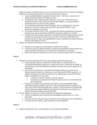 Servicio de asesoría y resolución de ejercicios ciencias_help@hotmail.com
www.maestronline.com
objeto de pasar el siguiente año nuevo en la ciudad de Nueva York. El banco capitaliza
intereses a una tasa anual del 8%. Con esta información calcula:
a. ¿Qué cantidad deberías depositar el día de hoy, 1 de enero, para tener un
saldo de $3 000 dólares al finalizar el año?
b. Si desearas hacer pagos iguales cada día 1 de enero, desde este año y
durante tres años más, para acumular $9 000 dólares, ¿a cuánto debería
ascender cada uno de los cuatro pagos?
c. Si tus padres te ofrecieran hacer los pagos que se calcularon en el inciso
anterior (2 772.30) o darte el día de hoy la suma de $7 500.00, ¿qué
alternativa elegirías y por qué?
d. Si tuvieras el día de hoy $7 500, ¿qué tasa de interés anualmente compuesta
tendrías que ganar para tener los $9 000 necesarios dentro de 3 años?
e. Imagina que sólo puedes depositar la cantidad de $2 000 cada primero del año
durante los próximos tres años, pero que aún necesitas los $9 000 el día
primero del año 3. Bajo una capitalización anual, ¿qué tasa de interés deberás
obtener para lograr la meta?
3. Elabora un resumen tomando en cuenta lo siguiente:
a. Explicar el concepto de amortización y fondos de inversión.
b. Forma en la que se deben plantear y resolver los problemas relacionados con
la amortización de deudas y con fondos de amortización (inversión).
c. Mencionar algunas situaciones en las que se puedan aplicar estos conceptos.
Parte 1
1. Utilizando las herramientas de Excel, desarrolla los siguientes ejercicios:
a. Lucila Estrada solicitó un préstamo de $95 000 con una tasa del 21%
convertible semestral a pagar en un plazo de 8 años. Construye una tabla de
amortización en donde se pueda visualizar la forma en la que la deuda se irá
liquidando.
b. En el mes de diciembre un almacén de prestigio ofrece una venta anual,
Sandra acude a adquirir un televisor con un costo de $18 990 a pagar en 12
pagos mensuales con 36% de interés anual capitalizado mensual. El primer
pago se realizará el 31 de enero.
i. ¿Cuál es el valor de cada uno de los pagos?
ii. Construye una tabla de amortización que muestre el comportamiento
de la operación.
c. Se tiene una deuda que asciende a $12 000, la cual se pretende pagar
mediante 5 pagos vencidos; dos de $1 500 (correspondientes al pago uno y
dos), otros dos de $2 000 (pago tres y cuatro). Se pide calcular el importe del
quinto pago para saldar totalmente la deuda si la operación se pactó con un
interés anual convertible mensual del 28%.
2. Al final realiza un reporte en donde contestes las siguientes preguntas:
a. ¿Cómo consideras que el cálculo de anualidades pueda servir en tu vida
personal?
b. ¿De qué manera influye la tasa de interés en los cálculos de las anualidades?
c. A mayor tasa de interés, ¿qué sucede con una anualidad?
Parte 2
3. Analiza el siguiente caso y da respuesta a las preguntas plateadas:
 