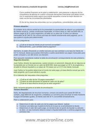 Servicio de asesoría y resolución de ejercicios ciencias_help@hotmail.com
www.maestronline.com
Como analista financiero se te pide tu colaboración para asesorar a algunos de tus
compañeros de labores en cuanto a diversas decisiones financieras que deben tomar,
con tu experiencia estás seguro que podrás apoyarlos a tomar la mejor decisión en
cada una de las circunstancias planteadas.
El día de hoy tienes las entrevistas con tus compañeros, comentándote cada caso.
Primera situación:
El contador de la oficina central se le ha presentado la oportunidad de adquirir un condominio
de interés social en ciertas condiciones especiales, el mismo tiene un valor de $300 000, le
ofrecen pagar el 20 % como enganche y el saldo en un plazo de 15 años con abonos
mensuales de $2 349.33. No conoce qué tasa de interés exactamente está pagando, por lo
que quiere tu ayuda para determinarla.
En sí su pregunta es:
a. ¿Cuál es la tasa de interés anual nominal convertible?
b. Mensualmente, ¿qué cantidad estaría pagando?
Asimismo, le están ofreciendo un crédito bancario por esa cantidad a una tasa de interés de
6.5 % mensual, desea que puedas informarle a cuánto ascenderán sus pagos mensuales para
poder comparar y con ello tomar una decisión.
Para apoyarlo necesitarás realizar la tabla de amortización correspondiente de este préstamo.
Segunda situación:
Juan Carlos, director de operaciones, quiere comprar un automóvil, después de ver algunos se
ha decidido por un Honda con un valor de $238 500, tiene que pagar un 30 % de enganche y
el saldo le ofrecen liquidarlo a un plazo de 18 meses con un 4.5 % de interés mensual.
Juan Carlos no ha podido determinar el monto de cada pago y la tasa efectiva anual que se le
está cargando, por lo que solicita tu ayuda.
En sí deberás dar respuesta a tres preguntas:
a. ¿Cuál es el valor de los 18 pagos mensuales?
b. ¿Cuánto se está abonando al capital en cada uno de ellos?
c. ¿Cuál es la tasa efectiva anual que se está cargando?
Nota: recuerda apoyarte en la tabla de amortización.
Tercera situación:
Karla, del departamento de recursos humanos, compra una estufa que cuesta $4 500 de
contado, pagó $800.00 de enganche y establece un convenio para amortizar el resto mediante
6 pagos bimestrales iguales, el interés será del 30 % convertible bimestralmente.
Pide tu colaboración para:
a. Determinar el valor de cada uno de los pagos que deberá realizar.
b. Construir una tabla que muestre la forma en la que se va amortizando la deuda.
c. Determinar el valor del cuarto pago, en donde le dan la opción de liquidar su adeudo;
es decir, en ese momento deberá evaluar si liquida totalmente o continúa pagando dos
periodos más.
 