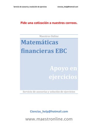 Servicio de asesoría y resolución de ejercicios ciencias_help@hotmail.com 
www.maestronline.com 
Pide una cotización a nuestros correos. 
Maestros Online Matemáticas financieras EBC Apoyo en ejercicios 
Servicio de asesorías y solución de ejercicios 
Ciencias_help@hotmail.com  