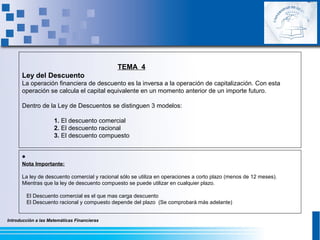 Introducción a las Matemáticas Financieras
TEMA 4
Ley del Descuento
La operación financiera de descuento es la inversa a la operación de capitalización. Con esta
operación se calcula el capital equivalente en un momento anterior de un importe futuro.
Dentro de la Ley de Descuentos se distinguen 3 modelos:
1. El descuento comercial
2. El descuento racional
3. El descuento compuesto
•
Nota Importante:
La ley de descuento comercial y racional sólo se utiliza en operaciones a corto plazo (menos de 12 meses).
Mientras que la ley de descuento compuesto se puede utilizar en cualquier plazo.
El Descuento comercial es el que mas carga descuento
El Descuento racional y compuesto depende del plazo (Se comprobará más adelante)
 