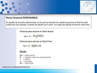 Introducción a las Matemáticas Financieras
Renta Temporal POSPAGABLE
Es aquella de duración determinada, en la que los importes de capital se generan al final de cada
subperíodo (por ejemplo: contrato de alquiler por 5 años, con pago del alquiler al final de cada mes).
 