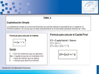 Introducción a las Matemáticas Financieras
TEMA 2
Capitalización Simple
La capitalización simple es una formula financiera que permite calcular el equivalente de un capital en un
momento posterior. Es una ley que se utiliza exclusivamente en el corto plazo (periodos menores de 1 año)
 
