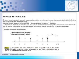 Introducción a las Matemáticas Financieras
RENTAS ANTICIPADAS
En las rentas anticipadas, lo que varía respecto a los modelos normales que hemos analizado es el cálculo del valor final, ya
que el cálculo del valor inicial es el mismo.
Vamos a suponer que entre el momento final y el de la valoración transcurre "k" periodos.
La diferencia en el cálculo del valor final está en que en los modelos normales los importes se capitalizan hasta el momento
final de la renta, mientras que en la renta anticipada cada importe hay que capitalizarlo "k" periodos adicionales.
Las rentas anticipadas se clasifican en:
1. Rentas Anticipadas Pospago
2. Rentas Anticipadas Prepago
0
….
….
n-1 n
11
….
1
1 1 1
2 3 n + k
 