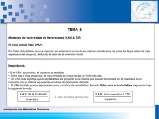 Introducción a las Matemáticas FinancierasIntroducción a las Matemáticas Financieras
TEMA 6
Modelos de valoración de inversiones VAN & TIR
El Valor Actual Neto (VAN)
Por Valor Actual Neto de una inversión se entiende la suma de los valores actualizados de todos los flujos netos de caja
esperados del proyecto, deducido el valor de la inversión inicial.
Importante:
• Si el VAN es positivo, el proyecto es rentable.
• Entre dos o más proyectos, el más rentable es el que tenga un VAN más alto.
• Un VAN nulo significa que la rentabilidad del proyecto es la misma que colocar los fondos en él invertidos en el
mercado con un interés equivalente a la tasa de descuento utilizada.
• El VAN también puede expresarse como un índice de rentabilidad, llamado Valor neto actual relativo, expresado bajo
la siguiente formula:
 