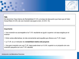 Introducción a las Matemáticas FinancierasIntroducción a las Matemáticas Financieras
Importante:
• Una inversión es aconsejable si la T.I.R. resultante es igual o superior a la tasa exigida por el
inversor
• Entre varias alternativas, la más conveniente será aquella que ofrezca una T.I.R. mayor.
• La T.I.R. es un indicador de rentabilidad relativa del proyecto
• Una gran inversión con una T.I.R. baja puede tener un V.A.N. superior a un proyecto con una
inversión pequeña con una T.I.R. elevada.
TIR:
Se denomina Tasa Interna de Rentabilidad (T.I.R.) a la tasa de descuento que hace que el Valor
Actual Neto (V.A.N.) de una inversión sea igual a cero. (V.A.N. =0).
 