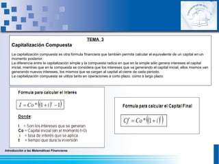 Introducción a las Matemáticas Financieras
TEMA 3
Capitalización Compuesta
La capitalización compuesta es otra fórmula financiera que también permite calcular el equivalente de un capital en un
momento posterior.
La diferencia entre la capitalización simple y la compuesta radica en que en la simple sólo genera intereses el capital
inicial, mientras que en la compuesta se considera que los intereses que va generando el capital inicial, ellos mismos van
generando nuevos intereses, los mismos que se cargan al capital al cierre de cada periodo.
La capitalización compuesta se utiliza tanto en operaciones a corto plazo, como a largo plazo.
 