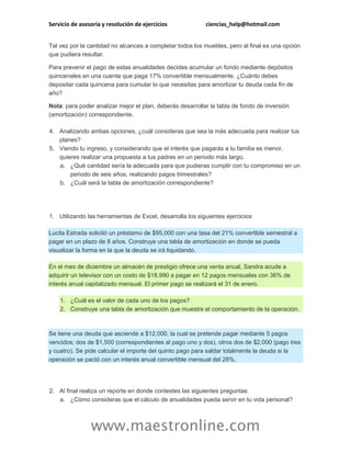 Servicio de asesoría y resolución de ejercicios ciencias_help@hotmail.com
www.maestronline.com
Tal vez por la cantidad no alcances a completar todos los muebles, pero al final es una opción
que pudiera resultar.
Para prevenir el pago de estas anualidades decides acumular un fondo mediante depósitos
quincenales en una cuenta que paga 17% convertible mensualmente. ¿Cuánto debes
depositar cada quincena para cumular lo que necesitas para amortizar tu deuda cada fin de
año?
Nota: para poder analizar mejor el plan, deberás desarrollar la tabla de fondo de inversión
(amortización) correspondiente.
4. Analizando ambas opciones, ¿cuál consideras que sea la más adecuada para realizar tus
planes?
5. Viendo tu ingreso, y considerando que el interés que pagarás a tu familia es menor,
quieres realizar una propuesta a tus padres en un periodo más largo.
a. ¿Qué cantidad sería la adecuada para que pudieras cumplir con tu compromiso en un
periodo de seis años, realizando pagos trimestrales?
b. ¿Cuál será la tabla de amortización correspondiente?
1. Utilizando las herramientas de Excel, desarrolla los siguientes ejercicios:
Lucila Estrada solicitó un préstamo de $95,000 con una tasa del 21% convertible semestral a
pagar en un plazo de 8 años. Construye una tabla de amortización en donde se pueda
visualizar la forma en la que la deuda se irá liquidando.
En el mes de diciembre un almacén de prestigio ofrece una venta anual, Sandra acude a
adquirir un televisor con un costo de $18,990 a pagar en 12 pagos mensuales con 36% de
interés anual capitalizado mensual. El primer pago se realizará el 31 de enero.
1. ¿Cuál es el valor de cada uno de los pagos?
2. Construye una tabla de amortización que muestre el comportamiento de la operación.
Se tiene una deuda que asciende a $12,000, la cual se pretende pagar mediante 5 pagos
vencidos; dos de $1,500 (correspondientes al pago uno y dos), otros dos de $2,000 (pago tres
y cuatro). Se pide calcular el importe del quinto pago para saldar totalmente la deuda si la
operación se pactó con un interés anual convertible mensual del 28%.
2. Al final realiza un reporte en donde contestes las siguientes preguntas:
a. ¿Cómo consideras que el cálculo de anualidades pueda servir en tu vida personal?
 