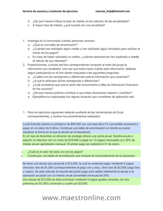Servicio de asesoría y resolución de ejercicios ciencias_help@hotmail.com
www.maestronline.com
b. ¿De qué manera influye la tasa de interés en los cálculos de las anualidades?
c. A mayor tasa de interés, ¿qué sucede con una anualidad?
1. Investiga en tú comunidad cuántas personas conocen:
a. ¿Qué es una tabla de amortización?
b. ¿Cuántas han solicitado algún crédito y han solicitado algún simulador para verificar el
monto de los pagos?
c. En caso de haber solicitado un crédito, ¿cuántos asesores les han explicado a detalle
el cálculo de sus intereses?
2. Posteriormente, a través del foro correspondiente comparte al resto del grupo la
información que recabaste. Una vez que todos hayan subido esta información, deberás
seguir participando en el foro dando respuesta a las siguientes preguntas:
a. ¿Cuáles son las semejanzas y diferencias ente la información que presentan?
b. ¿A qué le atribuyes dichas semejanzas o diferencias?
c. ¿Cuál consideras que sea la razón del conocimiento o falta de información financiera
en los usuarios?
d. ¿De qué manera podrías contribuir a que estas situaciones mejoren o cambien?
e. Ejemplifica tus respuestas con alguna situación que consideres de aplicación real.
1. Para los ejercicios siguientes deberás auxiliarte de las herramientas de Excel
correspondientes, y mostrar los procedimientos realizados:
Lucila Estrada solicitó un préstamo de $95,000 con una tasa del 21% convertible semestral a
pagar en un plazo de 8 años. Construye una tabla de amortización en donde se pueda
visualizar la forma en la que la deuda se irá liquidando.
En el mes de diciembre un almacén de prestigio ofrece una venta anual. Sandra acude a
adquirir un televisor con un costo de $18,990 a pagar en 12 pagos mensuales con 36% de
interés anual capitalizado mensual. El primer pago se realizará el 31 de enero.
i. ¿Cuál es el valor de cada uno de los pagos?
ii. Construyan una tabla de amortización que muestre el comportamiento de la operación.
Se tiene una deuda que asciende a $12,000, la cual se pretende pagar mediante 5 pagos
vencidos: dos de $1,500 (correspondientes al pago uno y dos), otros dos de $2,000 (pago tres
y cuatro). Se pide calcular el importe del quinto pago para saldar totalmente la deuda si la
operación se pactó con un interés anual convertible mensual del 28%.
Una deuda de $12,000 se debe amortizar mediante 5 pagos iguales vencidos; los dos
primeros por $1,500 y el tercero y cuarto por $2,000.
 