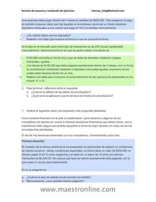Servicio de asesoría y resolución de ejercicios ciencias_help@hotmail.com
www.maestronline.com
Una empresa debe pagar dentro de 6 meses la cantidad de $400,000. Para asegurar el pago,
el contralor propone, dado que hay liquidez en la empresa, acumular un fondo mediante
depósitos mensuales a una cuenta que paga el 10% convertible mensualmente.
i. ¿De cuánto deben ser los depósitos?
ii. Realicen una tabla que muestre la forma en que se acumula el fondo.
Si la tasa en el mercado para cierto tipo de inversiones es de 25% anual capitalizable
mensualmente, determina la forma en que se podría saldar una deuda de:
i. $100,000 contraída el día de hoy y que se debe de amortizar mediante 4 pagos
mensuales iguales.
ii. Una deuda de $106,248 que debe pagarse exactamente dentro de 4 meses, con un fondo
de amortización constituido mediante 4 depósitos mensuales iguales, el primero de los
cuales debe hacerse dentro de un mes.
iii. Realiza una tabla para comparar el comportamiento de las operaciones planteadas en los
incisos “a” y “b”.
2. Para terminar, reflexiona sobre lo siguiente:
a. ¿Cuál es la utilidad de las tablas de amortización?
b. ¿Cuál sería la aplicación que le darías a los fondos de amortización?
1. Analiza el siguiente caso y da respuesta a las preguntas plateadas:
Como analista financiero se te pide tu colaboración para asesorar a algunos de tus
compañeros de labores en cuanto a diversas decisiones financieras que deben tomar, con tu
experiencia estás seguro que podrás apoyarlos a tomar la mejor decisión en cada una de las
circunstancias planteadas.
El día de hoy tienes las entrevistas con tus compañeros, comentándote cada caso:
Primera situación:
El contador de la oficina central se le ha presentado la oportunidad de adquirir un condominio
de interés social en ciertas condiciones especiales, el mismo tiene un valor de $300,000, le
ofrecen pagar el 20 % como enganche y el saldo en un plazo de 15 años con abonos
mensuales de $2,349.33. No conoce qué tasa de interés exactamente está pagando, por lo
que quiere tu ayuda para determinarla.
En sí su pregunta es:
a. ¿Cuál es la tasa de interés anual nominal convertible?
b. Mensualmente, ¿qué cantidad estaría pagando?
 