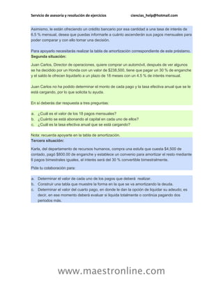 Servicio de asesoría y resolución de ejercicios ciencias_help@hotmail.com
www.maestronline.com
Asimismo, le están ofreciendo un crédito bancario por esa cantidad a una tasa de interés de
6.5 % mensual, desea que puedas informarle a cuánto ascenderán sus pagos mensuales para
poder comparar y con ello tomar una decisión.
Para apoyarlo necesitarás realizar la tabla de amortización correspondiente de este préstamo.
Segunda situación:
Juan Carlos, Director de operaciones, quiere comprar un automóvil, después de ver algunos
se ha decidido por un Honda con un valor de $238,500, tiene que pagar un 30 % de enganche
y el saldo le ofrecen liquidarlo a un plazo de 18 meses con un 4.5 % de interés mensual.
Juan Carlos no ha podido determinar el monto de cada pago y la tasa efectiva anual que se le
está cargando, por lo que solicita tu ayuda.
En sí deberás dar respuesta a tres preguntas:
a. ¿Cuál es el valor de los 18 pagos mensuales?
b. ¿Cuánto se está abonando al capital en cada uno de ellos?
c. ¿Cuál es la tasa efectiva anual que se está cargando?
Nota: recuerda apoyarte en la tabla de amortización.
Tercera situación:
Karla, del departamento de recursos humanos, compra una estufa que cuesta $4,500 de
contado, pagó $800.00 de enganche y establece un convenio para amortizar el resto mediante
6 pagos bimestrales iguales, el interés será del 30 % convertible bimestralmente.
Pide tu colaboración para:
a. Determinar el valor de cada uno de los pagos que deberá realizar.
b. Construir una tabla que muestre la forma en la que se va amortizando la deuda.
c. Determinar el valor del cuarto pago, en donde le dan la opción de liquidar su adeudo; es
decir, en ese momento deberá evaluar si liquida totalmente o continúa pagando dos
periodos más.
 