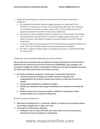 Servicio de asesoría y resolución de ejercicios ciencias_help@hotmail.com
www.maestronline.com
2. Grafica la línea del tiempo y calcula las ecuaciones de valor para los siguientes
problemas:
a. Una sociedad de inversión recibió un pagaré que gana un interés del 4% por
$120,000, el 15 de junio a 130 días. El 20 de septiembre del mismo año lo ofrece a
otra sociedad de inversión que desea ganar el 6% ¿Cuánto recibe por el primer
pagaré la sociedad de inversión? (Fecha 20 de septiembre).
b. Una persona desea cancelar $12,000 a 4 meses con el 7% de interés. Para hacerlo
está proponiendo pagar $2,000 hoy y el resto en 3 pagos iguales dentro de 6, y 10
meses ¿A cuánto ascenderán los pagos si la tasa de interés es de 8.3%? (Fecha
focal mes 6).
c. ¿Cuál es el valor de una factura que por $ 45,790 que tiene los siguientes términos de
venta: 5/10, n/40? Calcular también el costo de oportunidad anualizado.
d. Por último, calcula el interés simple y compuesto que produce un capital de $10,000
en 4 años al 5%.
Preparación para la actividad colaborativa (de forma individual)
De acuerdo con los reportes que ha emitido la Comisión Nacional para la Protección y
Defensa de los Usuarios de Servicios Financieros (CONDUSEF), para proteger a los
usuarios de tarjetas de crédito es importante verificar que los bancos apliquen las tasas
de interés que están publicando de la manera correcta.
1. De manera individual, pregunta a 10 personas la siguiente información:
a. ¿Cuántos usuarios de tarjetas de crédito conocen el desglose del
comportamiento de la tasa de interés que el banco le cobra por el uso de su
tarjeta?
b. ¿A qué banco pertenece su tarjeta de crédito?
c. Detalla qué cantidad de ellos paga la totalidad de sus tarjetas al momento del
corte.
d. Señala cuántos de los usuarios analizan a detalle los estados de cuenta
proporcionados por la institución financiera.
Durante la actividad colaborativa:
2. Reúnanse en equipos de 2 o 3 personas. Utilicen un medio de comunicación eficaz
como Skype, Google Docs o algún otro chat.
3. Con base en la información obtenida:
a. Grafiquen cuál es la tasa de interés que cobra cada uno de los bancos que
mencionaron los encuestados y compárenlas.
 