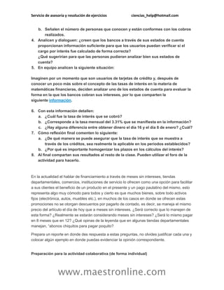 Servicio de asesoría y resolución de ejercicios ciencias_help@hotmail.com
www.maestronline.com
b. Señalen el número de personas que conocen y están conformes con los cobros
realizados.
4. Analicen y dialoguen: ¿creen que los bancos a través de sus estados de cuenta
proporcionan información suficiente para que los usuarios puedan verificar si el
cargo por interés fue calculado de forma correcta?
¿Qué sugerirían para que las personas pudieran analizar bien sus estados de
cuenta?
5. En equipo analicen la siguiente situación:
Imaginen por un momento que son usuarios de tarjetas de crédito y, después de
conocer un poco más sobre el concepto de las tasas de interés en la materia de
matemáticas financieras, deciden analizar uno de los estados de cuenta para evaluar la
forma en la que los bancos cobran sus intereses, por lo que comparten la
siguiente información.
6. Con esta información detallen:
a. ¿Cuál fue la tasa de interés que se cobró?
b. ¿Corresponde a la tasa mensual del 3.31% que se manifiesta en la información?
c. ¿Hay alguna diferencia entre obtener dinero el día 16 y el día 8 de enero? ¿Cuál?
7. Cómo reflexión final comenten lo siguiente:
a. ¿De qué manera se puede asegurar que la tasa de interés que se muestra a
través de los créditos, sea realmente la aplicable en los periodos establecidos?
b. ¿Por qué es importante homogenizar los plazos en los cálculos del interés?
8. Al final compartan sus resultados al resto de la clase. Pueden utilizar el foro de la
actividad para hacerlo.
En la actualidad el hablar de financiamiento a través de meses sin intereses, tiendas
departamentales, comercios, instituciones de servicio lo ofrecen como una opción para facilitar
a sus clientes el beneficio de un producto en el presente y un pago paulatino del mismo, esto
representa algo muy cómodo para todos y cierto es que muchos bienes, sobre todo activos
fijos (electrónica, autos, muebles etc.), en muchos de los casos en donde se ofrecen estas
promociones no se otorgan descuentos por pagarlo de contado, es decir, se maneja el mismo
precio del artículo el día de hoy que a meses sin intereses. ¿Será correcto que lo manejen de
esta forma? ¿Realmente se estarán considerando meses sin intereses? ¿Será lo mismo pagar
en 8 meses que en 12? ¿Qué opinas de la leyenda que en algunas tiendas departamentales
manejan, “abonos chiquitos para pagar poquito?
Prepara un reporte en donde des respuesta a estas preguntas, no olvides justificar cada una y
colocar algún ejemplo en donde puedas evidenciar la opinión correspondiente.
Preparación para la actividad colaborativa (de forma individual)
 