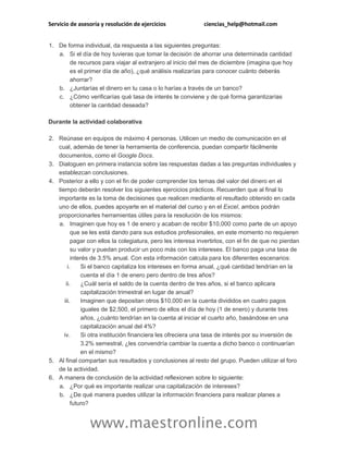 Servicio de asesoría y resolución de ejercicios ciencias_help@hotmail.com
www.maestronline.com
1. De forma individual, da respuesta a las siguientes preguntas:
a. Si el día de hoy tuvieras que tomar la decisión de ahorrar una determinada cantidad
de recursos para viajar al extranjero al inicio del mes de diciembre (imagina que hoy
es el primer día de año), ¿qué análisis realizarías para conocer cuánto deberás
ahorrar?
b. ¿Juntarías el dinero en tu casa o lo harías a través de un banco?
c. ¿Cómo verificarías qué tasa de interés te conviene y de qué forma garantizarías
obtener la cantidad deseada?
Durante la actividad colaborativa
2. Reúnase en equipos de máximo 4 personas. Utilicen un medio de comunicación en el
cual, además de tener la herramienta de conferencia, puedan compartir fácilmente
documentos, como el Google Docs.
3. Dialoguen en primera instancia sobre las respuestas dadas a las preguntas individuales y
establezcan conclusiones.
4. Posterior a ello y con el fin de poder comprender los temas del valor del dinero en el
tiempo deberán resolver los siguientes ejercicios prácticos. Recuerden que al final lo
importante es la toma de decisiones que realicen mediante el resultado obtenido en cada
uno de ellos, puedes apoyarte en el material del curso y en el Excel, ambos podrán
proporcionarles herramientas útiles para la resolución de los mismos:
a. Imaginen que hoy es 1 de enero y acaban de recibir $10,000 como parte de un apoyo
que se les está dando para sus estudios profesionales, en este momento no requieren
pagar con ellos la colegiatura, pero les interesa invertirlos, con el fin de que no pierdan
su valor y puedan producir un poco más con los intereses. El banco paga una tasa de
interés de 3.5% anual. Con esta información calcula para los diferentes escenarios:
i. Si el banco capitaliza los intereses en forma anual, ¿qué cantidad tendrían en la
cuenta el día 1 de enero pero dentro de tres años?
ii. ¿Cuál sería el saldo de la cuenta dentro de tres años, si el banco aplicara
capitalización trimestral en lugar de anual?
iii. Imaginen que depositan otros $10,000 en la cuenta divididos en cuatro pagos
iguales de $2,500, el primero de ellos el día de hoy (1 de enero) y durante tres
años, ¿cuánto tendrían en la cuenta al iniciar el cuarto año, basándose en una
capitalización anual del 4%?
iv. Si otra institución financiera les ofreciera una tasa de interés por su inversión de
3.2% semestral, ¿les convendría cambiar la cuenta a dicho banco o continuarían
en el mismo?
5. Al final compartan sus resultados y conclusiones al resto del grupo. Pueden utilizar el foro
de la actividad.
6. A manera de conclusión de la actividad reflexionen sobre lo siguiente:
a. ¿Por qué es importante realizar una capitalización de intereses?
b. ¿De qué manera puedes utilizar la información financiera para realizar planes a
futuro?
 