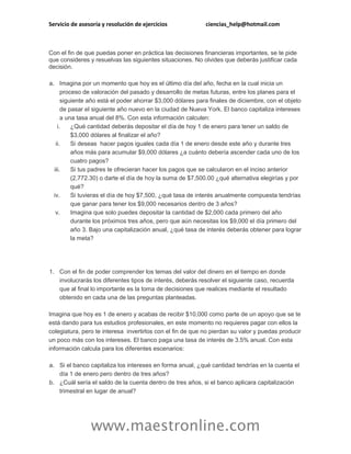 Servicio de asesoría y resolución de ejercicios ciencias_help@hotmail.com
www.maestronline.com
Con el fin de que puedas poner en práctica las decisiones financieras importantes, se te pide
que consideres y resuelvas las siguientes situaciones. No olvides que deberás justificar cada
decisión.
a. Imagina por un momento que hoy es el último día del año, fecha en la cual inicia un
proceso de valoración del pasado y desarrollo de metas futuras, entre los planes para el
siguiente año está el poder ahorrar $3,000 dólares para finales de diciembre, con el objeto
de pasar el siguiente año nuevo en la ciudad de Nueva York. El banco capitaliza intereses
a una tasa anual del 8%. Con esta información calculen:
i. ¿Qué cantidad deberás depositar el día de hoy 1 de enero para tener un saldo de
$3,000 dólares al finalizar el año?
ii. Si deseas hacer pagos iguales cada día 1 de enero desde este año y durante tres
años más para acumular $9,000 dólares ¿a cuánto debería ascender cada uno de los
cuatro pagos?
iii. Si tus padres te ofrecieran hacer los pagos que se calcularon en el inciso anterior
(2,772.30) o darte el día de hoy la suma de $7,500.00 ¿qué alternativa elegirías y por
qué?
iv. Si tuvieras el día de hoy $7,500, ¿qué tasa de interés anualmente compuesta tendrías
que ganar para tener los $9,000 necesarios dentro de 3 años?
v. Imagina que solo puedes depositar la cantidad de $2,000 cada primero del año
durante los próximos tres años, pero que aún necesitas los $9,000 el día primero del
año 3. Bajo una capitalización anual, ¿qué tasa de interés deberás obtener para lograr
la meta?
1. Con el fin de poder comprender los temas del valor del dinero en el tiempo en donde
involucrarás los diferentes tipos de interés, deberás resolver el siguiente caso, recuerda
que al final lo importante es la toma de decisiones que realices mediante el resultado
obtenido en cada una de las preguntas planteadas.
Imagina que hoy es 1 de enero y acabas de recibir $10,000 como parte de un apoyo que se te
está dando para tus estudios profesionales, en este momento no requieres pagar con ellos la
colegiatura, pero te interesa invertirlos con el fin de que no pierdan su valor y puedas producir
un poco más con los intereses. El banco paga una tasa de interés de 3.5% anual. Con esta
información calcula para los diferentes escenarios:
a. Si el banco capitaliza los intereses en forma anual, ¿qué cantidad tendrías en la cuenta el
día 1 de enero pero dentro de tres años?
b. ¿Cuál sería el saldo de la cuenta dentro de tres años, si el banco aplicara capitalización
trimestral en lugar de anual?
 