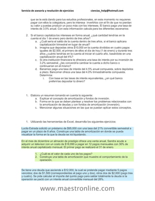 Servicio de asesoría y resolución de ejercicios ciencias_help@hotmail.com 
www.maestronline.com 
que se te está dando para tus estudios profesionales, en este momento no requieres pagar con ellos la colegiatura, pero te interesa invertirlos con el fin de que no pierdan su valor y puedas producir un poco más con los intereses. El banco paga una tasa de interés de 3.5% anual. Con esta información calcula para los diferentes escenarios: 2. Si el banco capitaliza los intereses en forma anual, ¿qué cantidad tendrías en la cuenta el día 1 de enero pero dentro de tres años? a. ¿Cuál sería el saldo de la cuenta dentro de tres años, si el banco aplicara capitalización trimestral en lugar de anual? b. Imagina que depositas otros $10,000 en la cuenta divididos en cuatro pagos iguales de $2,500, el primero de ellos el día de hoy (1 de enero) y durante tres años ¿cuánto tendrías en la cuenta al iniciar el cuarto año, basándote en una capitalización anual del 4%? c. Si otra institución financiera te ofreciera una tasa de interés por su inversión de 3.2% semestral, ¿les convendría cambiar la cuenta a dicho banco o continuarían en el mismo? d. Banamex paga una tasa de interés del 4.5% anual compuesta, sobre depósitos a plazo. Bancomer ofrece una tasa del 4.0% trimestralmente compuesta. Determina: i. Con base en las tasas de interés equivalentes, ¿en qué banco preferirías depositar tú dinero? 
1. Elabora un resumen tomando en cuenta lo siguiente: a. Explicar el concepto de amortización y fondos de inversión. b. Forma en la que se deben plantear y resolver los problemas relacionados con la amortización de deudas y con fondos de amortización (inversión). c. Mencionar algunas situaciones en las que se puedan aplicar estos conceptos. 
1. Utilizando las herramientas de Excel, desarrolla los siguientes ejercicios: Lucila Estrada solicitó un préstamo de $95,000 con una tasa del 21% convertible semestral a pagar en un plazo de 8 años. Construye una tabla de amortización en donde se pueda visualizar la forma en la que la deuda se irá liquidando. 
En el mes de diciembre un almacén de prestigio ofrece una venta anual, Sandra acude a adquirir un televisor con un costo de $18,990 a pagar en 12 pagos mensuales con 36% de interés anual capitalizado mensual. El primer pago se realizará el 31 de enero. 1. ¿Cuál es el valor de cada uno de los pagos? 2. Construye una tabla de amortización que muestre el comportamiento de la operación. 
Se tiene una deuda que asciende a $12,000, la cual se pretende pagar mediante 5 pagos vencidos; dos de $1,500 (correspondientes al pago uno y dos), otros dos de $2,000 (pago tres y cuatro). Se pide calcular el importe del quinto pago para saldar totalmente la deuda si la operación se pactó con un interés anual convertible mensual del 28%.  