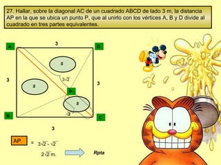 27. Hallar, sobre la diagonal AC de un cuadrado ABCD de lado 3 m, la distancia AP en la que se ubica un punto P, que al unirlo con los vértices A, B y D divide al cuadrado en tres partes equivalentes. A D B C S S S 3 3 3 3 P √ 2 3 √2 AP   3 √2 - √2 2 √2 m. Rpta = 