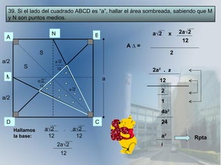 39. Si el lado del cuadrado ABCD es “a”, hallar el área sombreada, sabiendo que M y N son puntos medios. A N B C D M a/2 a/2 S S a a √2 12 a √2 a √2 Hallamos la base: a √2 12 + a √2 12 2a √2 12 A  ∆ = a √2 x 2a √2 12 2 2a ²  .   2 12 2 1 4a ² 24 a ² 6 Rpta 12 