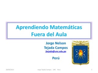 Aprendiendo Matemáticas
Fuera del Aula
Jorge Nelson
Tejada Campos
jtejada@unc.edu.pe
Perú
28/09/2015 1Jorge Tejada Campos UNC Perú
 