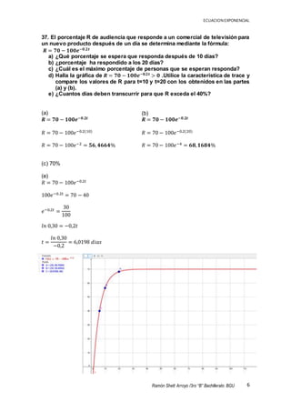 ECUACION EXPONENCIAL
6Ramón Shett Arroyo /3ro “B” Bachillerato BGU
37. El porcentaje R de audiencia que responde a un comercial de televisión para
un nuevo producto después de un día se determina mediante la fórmula:
𝑹 = 𝟕𝟎 − 𝟏𝟎𝟎𝒆−𝟎.𝟐𝒕
a) ¿Qué porcentaje se espera que responda después de 10 días?
b) ¿porcentaje ha respondido a los 20 días?
c) ¿Cuál es el máximo porcentaje de personas que se esperan responda?
d) Halla la gráfica de 𝑹 = 𝟕𝟎 − 𝟏𝟎𝟎𝒆−𝟎.𝟐𝒕 > 𝟎 .Utilice la característica de trace y
compare los valores de R para t=10 y t=20 con los obtenidos en las partes
(a) y (b).
e) ¿Cuantos días deben transcurrir para que R exceda el 40%?
(a)
𝑹 = 𝟕𝟎 − 𝟏𝟎𝟎𝒆−𝟎.𝟐𝒕
𝑅 = 70 − 100𝑒−0.2(10)
𝑅 = 70 − 100𝑒−2 = 𝟓𝟔, 𝟒𝟔𝟔𝟒%
(c) 70%
(e)
𝑅 = 70 − 100𝑒−0.2𝑡
100𝑒−0.2𝑡 = 70 − 40
𝑒−0.2𝑡 =
30
100
𝑙𝑛 0,30 = −0,2𝑡
𝑡 =
𝑙𝑛 0,30
−0,2
= 6,0198 𝑑𝑖𝑎𝑠
(b)
𝑹 = 𝟕𝟎 − 𝟏𝟎𝟎𝒆−𝟎.𝟐𝒕
𝑅 = 70 − 100𝑒−0.2(20)
𝑅 = 70 − 100𝑒−4 = 𝟔𝟖, 𝟏𝟔𝟖𝟒%
 