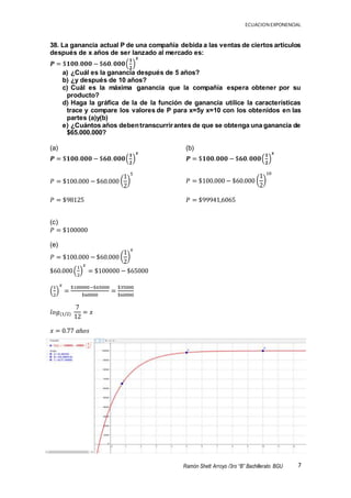 ECUACION EXPONENCIAL
7Ramón Shett Arroyo /3ro “B” Bachillerato BGU
38. La ganancia actual P de una compañía debida a las ventas de ciertos artículos
después de x años de ser lanzado al mercado es:
𝑷 = $𝟏𝟎𝟎.𝟎𝟎𝟎 − $𝟔𝟎. 𝟎𝟎𝟎(
𝟏
𝟐
)
𝒙
a) ¿Cuál es la ganancia después de 5 años?
b) ¿y después de 10 años?
c) Cuál es la máxima ganancia que la compañía espera obtener por su
producto?
d) Haga la gráfica de la de la función de ganancia utilice la características
trace y compare los valores de P para x=5y x=10 con los obtenidos en las
partes (a)y(b)
e) ¿Cuántos años debentranscurrirantes de que se obtenga una ganancia de
$65.000.000?
(a)
𝑷 = $𝟏𝟎𝟎.𝟎𝟎𝟎 − $𝟔𝟎. 𝟎𝟎𝟎(
𝟏
𝟐
)
𝒙
𝑃 = $100.000 − $60.000 (
1
2
)
5
𝑃 = $98125
(c)
𝑃 = $100000
(e)
𝑃 = $100.000 − $60.000 (
1
2
)
𝑥
$60.000(
1
2
)
𝑥
= $100000 − $65000
(
1
2
)
𝑥
=
$100000−$65000
$60000
=
$35000
$60000
𝑙𝑜𝑔(1/2)
7
12
= 𝑥
𝑥 = 0.77 𝑎ñ𝑜𝑠
(b)
𝑷 = $𝟏𝟎𝟎.𝟎𝟎𝟎 − $𝟔𝟎. 𝟎𝟎𝟎(
𝟏
𝟐
)
𝒙
𝑃 = $100.000 − $60.000 (
1
2
)
10
𝑃 = $99941,6065
 