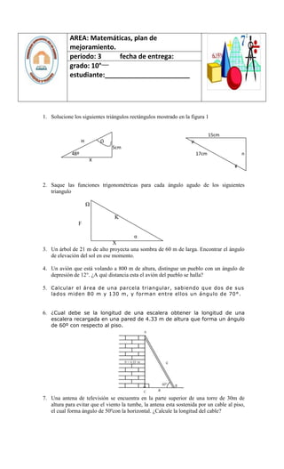 AREA: Matemáticas, plan de
            mejoramiento.
            periodo: 3     fecha de entrega:
                       ___
            grado: 10°
            estudiante:_______________________




1. Solucione los siguientes triángulos rectángulos mostrado en la figura 1


                                                                              15cm
                   H       Ω                                       µ
                               5cm
             48º                                                       17cm                n
                       X
                                                                                       ¥


2. Saque las funciones trigonométricas para cada ángulo agudo de los siguientes
   triangulo

                       Ω

                                K
                F

                                         α
                               X
3. Un árbol de 21 m de alto proyecta una sombra de 60 m de larga. Encontrar el ángulo
   de elevación del sol en ese momento.

4. Un avión que está volando a 800 m de altura, distingue un pueblo con un ángulo de
   depresión de 12°. ¿A qué distancia esta el avión del pueblo se halla?

5. Calcular el área de una parcela triangular, sabiendo que dos de sus
   lados miden 80 m y 130 m, y forman entre ellos un ángulo de 70°.


6. ¿Cual debe se la longitud de una escalera obtener la longitud de una
   escalera recargada en una pared de 4.33 m de altura que forma un ángulo
   de 60º con respecto al piso.




7. Una antena de televisión se encuentra en la parte superior de una torre de 30m de
   altura para evitar que el viento la tumbe, la antena esta sostenida por un cable al piso,
   el cual forma ángulo de 50ºcon la horizontal. ¿Calcule la longitud del cable?
 
