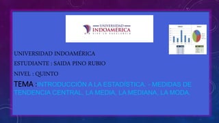 UNIVERSIDAD INDOAM�RICA
ESTUDIANTE : SAIDA PINO RUBIO
NIVEL : QUINTO
TEMA :INTRODUCCI�N A LA ESTAD�STICA. - MEDIDAS DE
TENDENCIA CENTRAL, LA MEDIA, LA MEDIANA, LA MODA.
 