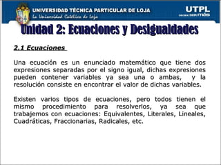 Unidad 2: Ecuaciones y DesigualdadesUnidad 2: Ecuaciones y Desigualdades
16
2.1 Ecuaciones2.1 Ecuaciones
Una ecuación es un enunciado matemático que tiene dosUna ecuación es un enunciado matemático que tiene dos
expresiones separadas por el signo igual, dichas expresionesexpresiones separadas por el signo igual, dichas expresiones
pueden contener variables ya sea una o ambas, y lapueden contener variables ya sea una o ambas, y la
resolución consiste en encontrar el valor de dichas variables.resolución consiste en encontrar el valor de dichas variables.
Existen varios tipos de ecuaciones, pero todos tienen elExisten varios tipos de ecuaciones, pero todos tienen el
mismo procedimiento para resolverlos, ya sea quemismo procedimiento para resolverlos, ya sea que
trabajemos con ecuaciones: Equivalentes, Literales, Lineales,trabajemos con ecuaciones: Equivalentes, Literales, Lineales,
Cuadráticas, Fraccionarias, Radicales, etc.Cuadráticas, Fraccionarias, Radicales, etc.
 