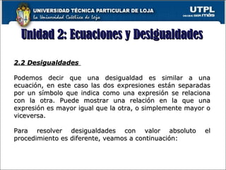 Unidad 2: Ecuaciones y DesigualdadesUnidad 2: Ecuaciones y Desigualdades
17
2.2 Desigualdades2.2 Desigualdades
Podemos decir que una desigualdad es similar a unaPodemos decir que una desigualdad es similar a una
ecuación, en este caso las dos expresiones están separadasecuación, en este caso las dos expresiones están separadas
por un símbolo que indica como una expresión se relacionapor un símbolo que indica como una expresión se relaciona
con la otra. Puede mostrar una relación en la que unacon la otra. Puede mostrar una relación en la que una
expresión es mayor igual que la otra, o simplemente mayor oexpresión es mayor igual que la otra, o simplemente mayor o
viceversa.viceversa.
Para resolver desigualdades con valor absoluto elPara resolver desigualdades con valor absoluto el
procedimiento es diferente, veamos a continuación:procedimiento es diferente, veamos a continuación:
 