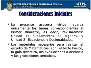 Consideraciones InicialesConsideraciones Iniciales
 La presente asesoría virtual abarcaLa presente asesoría virtual abarca
únicamente los temas correspondientes alúnicamente los temas correspondientes al
Primer Bimestre, es decir, revisaremos:Primer Bimestre, es decir, revisaremos:
Unidad 1: Fundamentos de álgebra, yUnidad 1: Fundamentos de álgebra, y
Unidad 2: Ecuaciones y Desigualdades.Unidad 2: Ecuaciones y Desigualdades.
 Los materiales necesarios para realizar elLos materiales necesarios para realizar el
estudio de Matemáticas, son: el texto básico,estudio de Matemáticas, son: el texto básico,
la guía didáctica, las evaluaciones a distanciala guía didáctica, las evaluaciones a distancia
y las grabaciones temáticas.y las grabaciones temáticas.
2
 