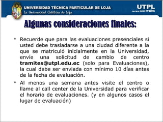  Recuerde que para las evaluaciones presenciales si
usted debe trasladarse a una ciudad diferente a la
que se matriculó inicialmente en la Universidad,
envíe una solicitud de cambio de centro
tramites@utpl.edu.ec (solo para Evaluaciones),
la cual debe ser enviada con mínimo 10 días antes
de la fecha de evaluación.
 Al menos una semana antes visite el centro o
llame al call center de la Universidad para verificar
el horario de evaluaciones. (y en algunos casos el
lugar de evaluación)
25
Algunas consideraciones finales:Algunas consideraciones finales:
 