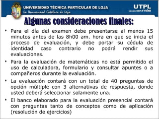 Algunas consideraciones finales:Algunas consideraciones finales:
 Para el día del examen debe presentarse al menos 15
minutos antes de las 8h00 am. hora en que se inicia el
proceso de evaluación, y debe portar su cédula de
identidad caso contrario no podrá rendir sus
evaluaciones.
 Para la evaluación de matemáticas no está permitido el
uso de calculadora, formulario y consultar apuntes o a
compañeros durante la evaluación.
 La evaluación contará con un total de 40 preguntas de
opción múltiple con 3 alternativas de respuesta, donde
usted deberá seleccionar solamente una.
 El banco elaborado para la evaluación presencial contará
con preguntas tanto de conceptos como de aplicación
(resolución de ejercicios)
 
